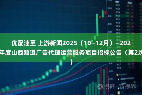 优配速至 上游新闻2025（10—12月）—2027年度山西频道广告代理运营服务项目招标公告（第2次）