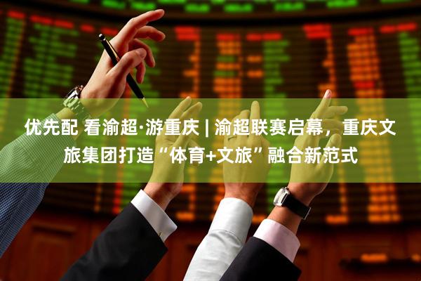 优先配 看渝超·游重庆 | 渝超联赛启幕，重庆文旅集团打造“体育+文旅”融合新范式