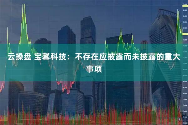 云操盘 宝馨科技：不存在应披露而未披露的重大事项