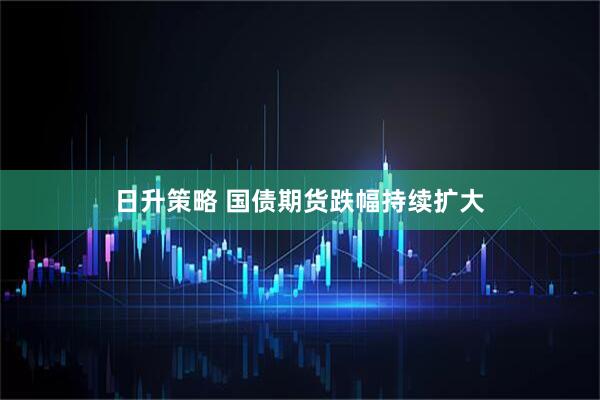 日升策略 国债期货跌幅持续扩大