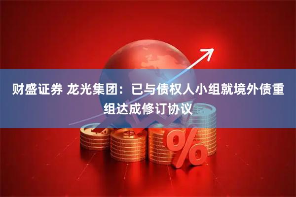 财盛证券 龙光集团：已与债权人小组就境外债重组达成修订协议