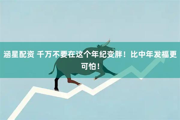 涵星配资 千万不要在这个年纪变胖！比中年发福更可怕！