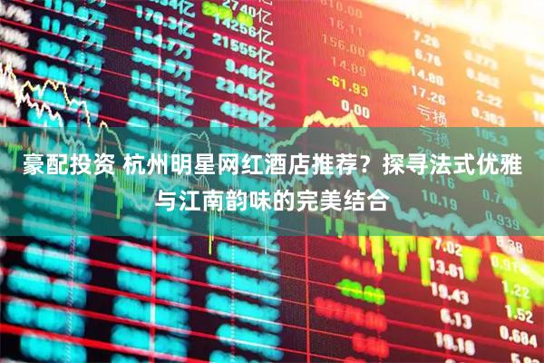 豪配投资 杭州明星网红酒店推荐？探寻法式优雅与江南韵味的完美结合