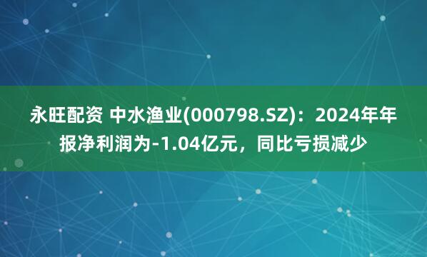 永旺配资 中水渔业(000798.SZ)：2024年年报净利润为-1.04亿元，同比亏损减少
