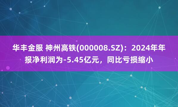 华丰金服 神州高铁(000008.SZ)：2024年年报净利润为-5.45亿元，同比亏损缩小