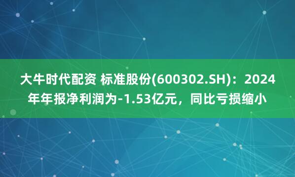 大牛时代配资 标准股份(600302.SH)：2024年年报净利润为-1.53亿元，同比亏损缩小