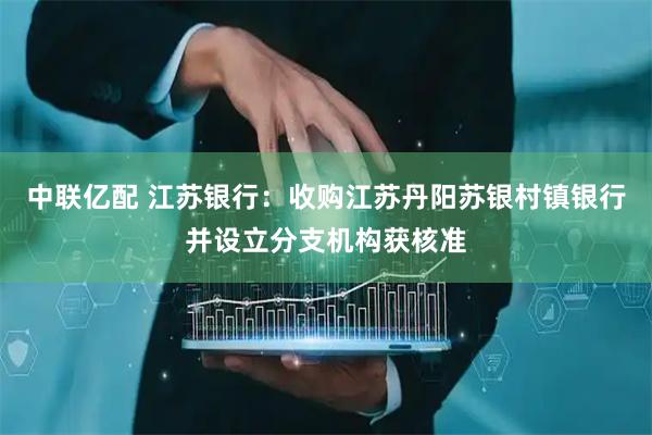 中联亿配 江苏银行：收购江苏丹阳苏银村镇银行并设立分支机构获核准