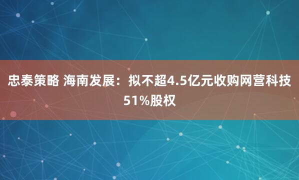 忠泰策略 海南发展：拟不超4.5亿元收购网营科技51%股权