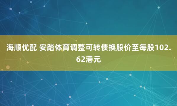 海顺优配 安踏体育调整可转债换股价至每股102.62港元