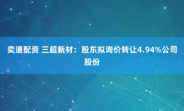 奕道配资 三超新材：股东拟询价转让4.94%公司股份