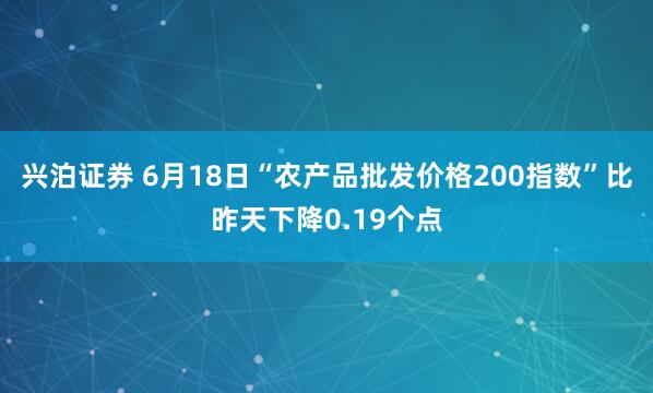 兴泊证券 6月18日“农产品批发价格200指数”比昨天下降0.19个点