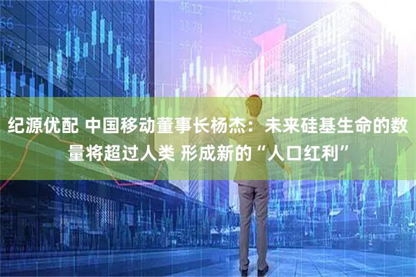 纪源优配 中国移动董事长杨杰：未来硅基生命的数量将超过人类 形成新的“人口红利”