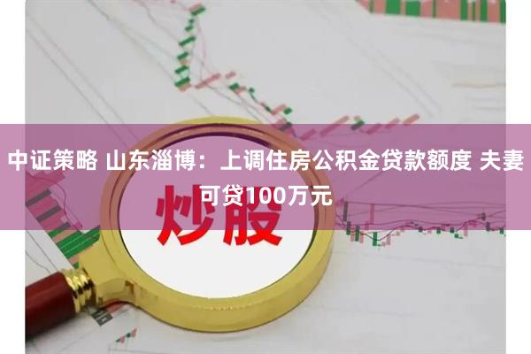 中证策略 山东淄博：上调住房公积金贷款额度 夫妻可贷100万元