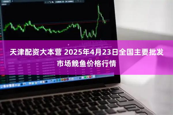 天津配资大本营 2025年4月23日全国主要批发市场鮸鱼价格行情