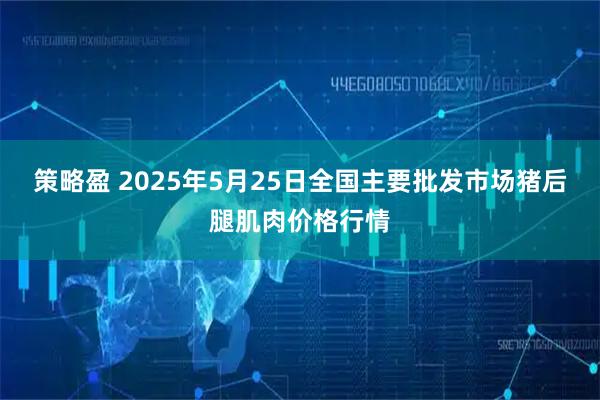 策略盈 2025年5月25日全国主要批发市场猪后腿肌肉价格行情