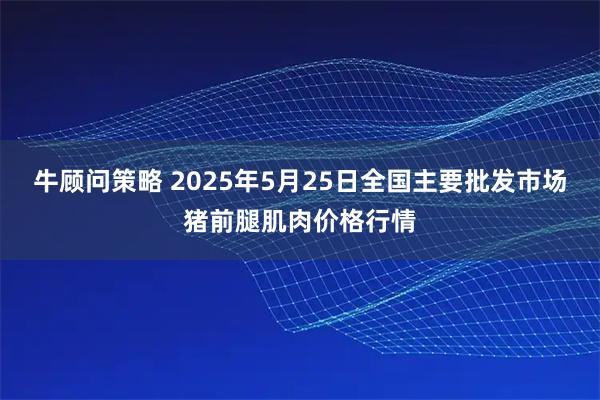 牛顾问策略 2025年5月25日全国主要批发市场猪前腿肌肉价格行情