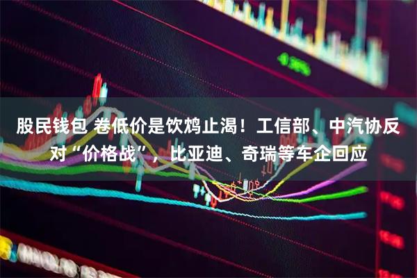 股民钱包 卷低价是饮鸩止渴！工信部、中汽协反对“价格战”，比亚迪、奇瑞等车企回应