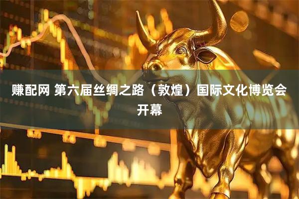 赚配网 第六届丝绸之路（敦煌）国际文化博览会开幕
