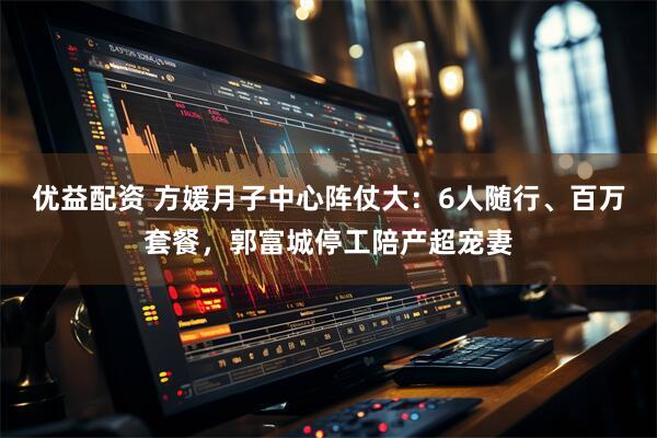 优益配资 方媛月子中心阵仗大：6人随行、百万套餐，郭富城停工陪产超宠妻