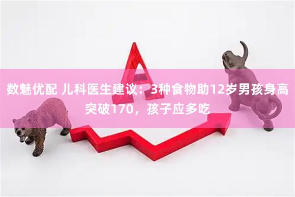 数魅优配 儿科医生建议：3种食物助12岁男孩身高突破170，孩子应多吃