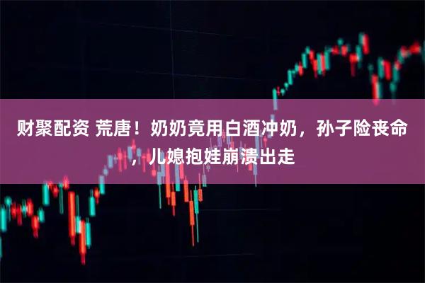 财聚配资 荒唐！奶奶竟用白酒冲奶，孙子险丧命，儿媳抱娃崩溃出走