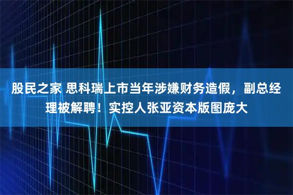 股民之家 思科瑞上市当年涉嫌财务造假，副总经理被解聘！实控人张亚资本版图庞大