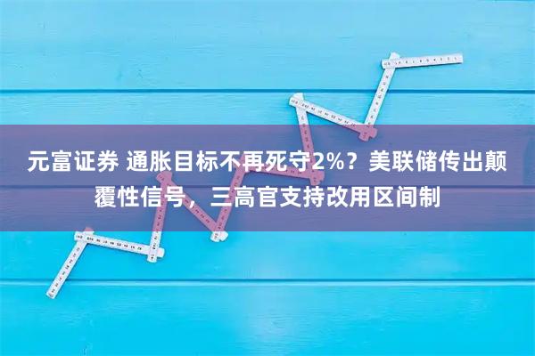 元富证券 通胀目标不再死守2%？美联储传出颠覆性信号，三高官支持改用区间制