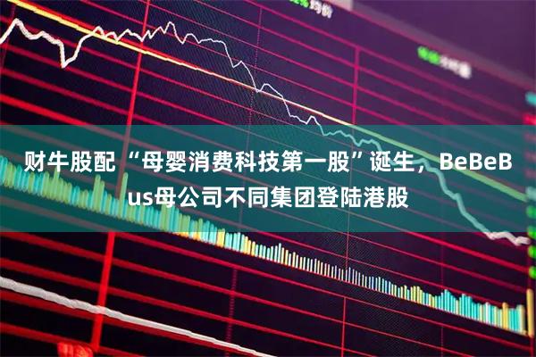 财牛股配 “母婴消费科技第一股”诞生，BeBeBus母公司不同集团登陆港股