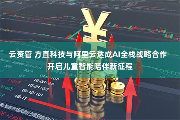 云资管 方直科技与阿里云达成AI全栈战略合作  开启儿童智能陪伴新征程