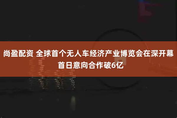 尚盈配资 全球首个无人车经济产业博览会在深开幕  首日意向合作破6亿