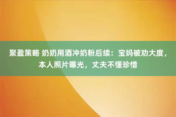 聚盈策略 奶奶用酒冲奶粉后续：宝妈被劝大度，本人照片曝光，丈夫不懂珍惜