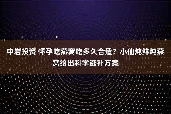 中岩投资 怀孕吃燕窝吃多久合适？小仙炖鲜炖燕窝给出科学滋补方案