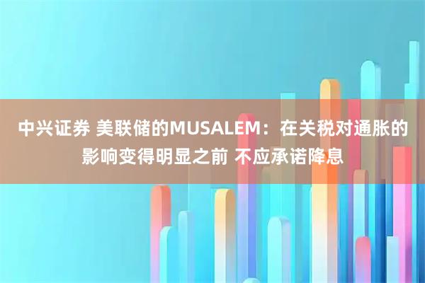 中兴证券 美联储的MUSALEM：在关税对通胀的影响变得明显之前 不应承诺降息