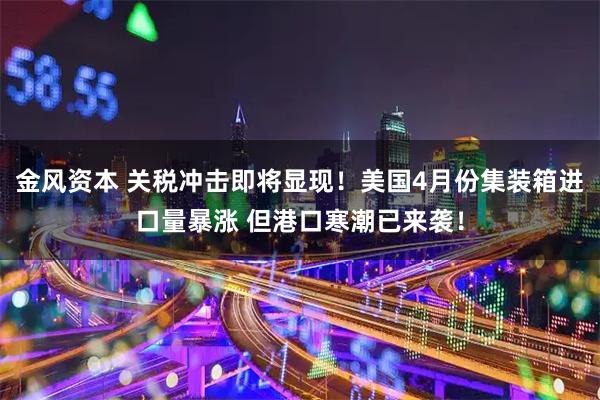 金风资本 关税冲击即将显现！美国4月份集装箱进口量暴涨 但港口寒潮已来袭！