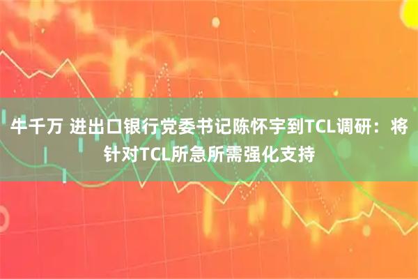 牛千万 进出口银行党委书记陈怀宇到TCL调研：将针对TCL所急所需强化支持