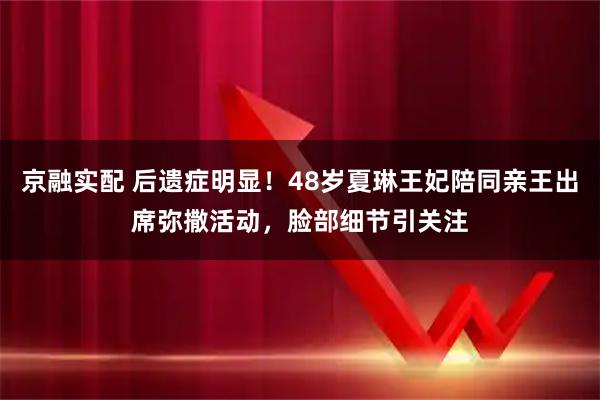 京融实配 后遗症明显！48岁夏琳王妃陪同亲王出席弥撒活动，脸部细节引关注