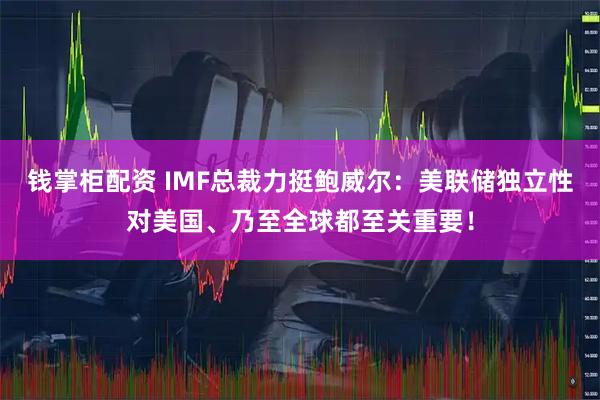 钱掌柜配资 IMF总裁力挺鲍威尔：美联储独立性对美国、乃至全球都至关重要！