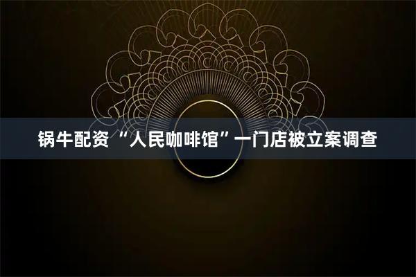 锅牛配资 “人民咖啡馆”一门店被立案调查