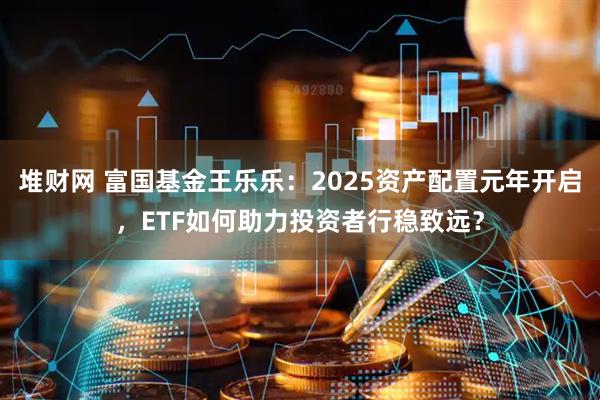 堆财网 富国基金王乐乐：2025资产配置元年开启，ETF如何助力投资者行稳致远？