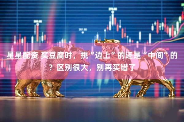 星星配资 买豆腐时，挑“边上”的还是“中间”的？区别很大，别再买错了