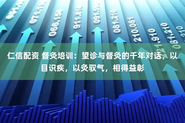 仁信配资 督灸培训：望诊与督灸的千年对话，以目识疾，以灸驭气，相得益彰