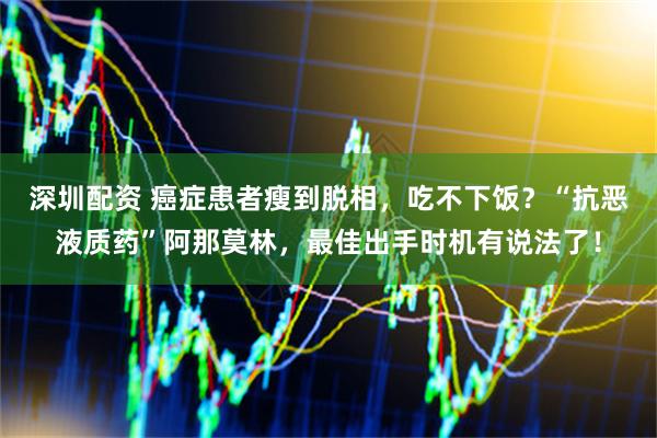 深圳配资 癌症患者瘦到脱相,吃不下饭?“抗恶液质药”阿那莫林,最佳出手时机有说法了!