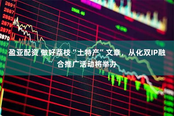 盈亚配资 做好荔枝“土特产”文章，从化双IP融合推广活动将举办